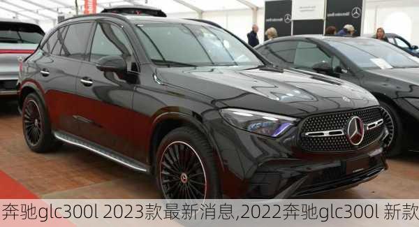 奔驰glc300l 2023款最新消息,2022奔驰glc300l 新款