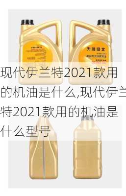 现代伊兰特2021款用的机油是什么,现代伊兰特2021款用的机油是什么型号