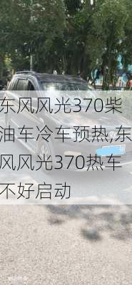 东风风光370柴油车冷车预热,东风风光370热车不好启动