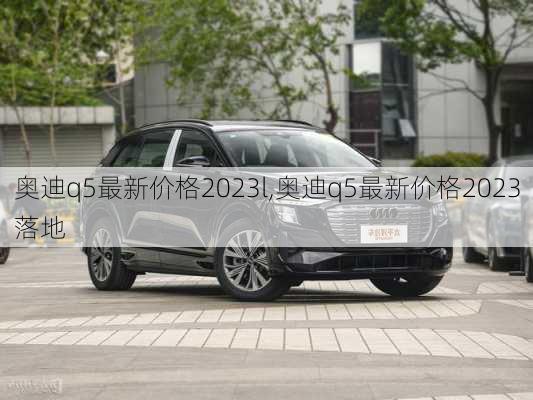 奥迪q5最新价格2023l,奥迪q5最新价格2023落地