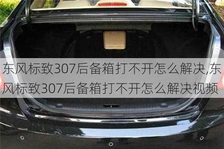 东风标致307后备箱打不开怎么解决,东风标致307后备箱打不开怎么解决视频