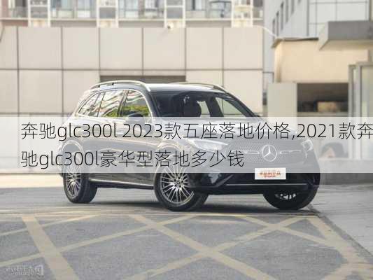 奔驰glc300l 2023款五座落地价格,2021款奔驰glc300l豪华型落地多少钱