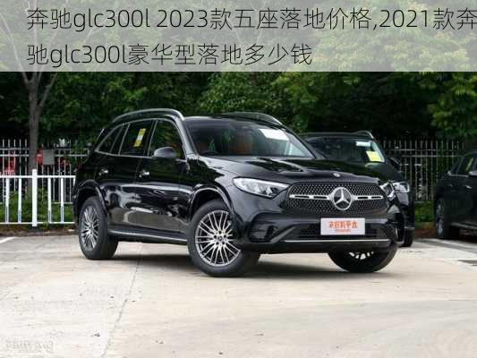 奔驰glc300l 2023款五座落地价格,2021款奔驰glc300l豪华型落地多少钱