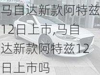 马自达新款阿特兹12日上市,马自达新款阿特兹12日上市吗