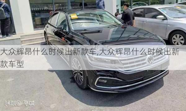 大众辉昂什么时候出新款车,大众辉昂什么时候出新款车型