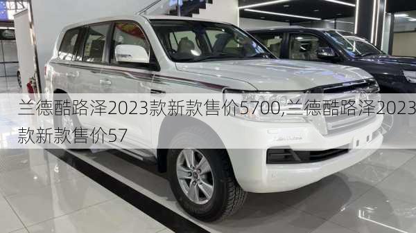 兰德酷路泽2023款新款售价5700,兰德酷路泽2023款新款售价57