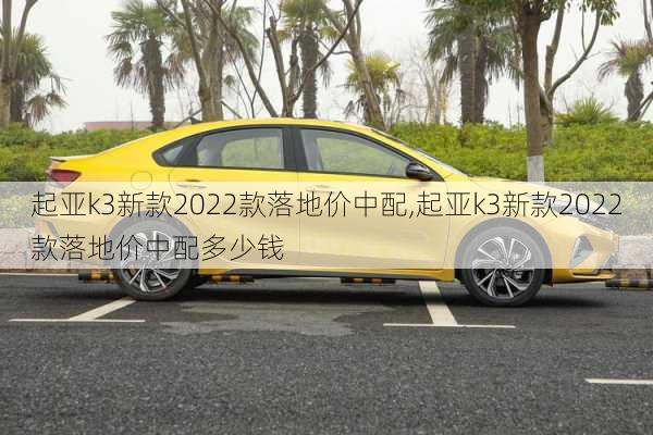 起亚k3新款2022款落地价中配,起亚k3新款2022款落地价中配多少钱