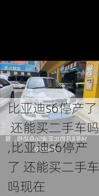 比亚迪s6停产了 还能买二手车吗,比亚迪s6停产了 还能买二手车吗现在