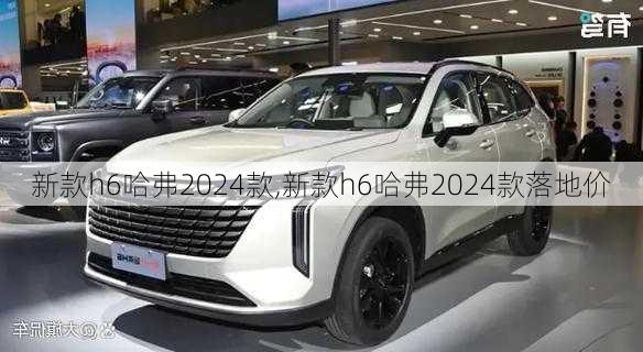 新款h6哈弗2024款,新款h6哈弗2024款落地价