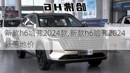 新款h6哈弗2024款,新款h6哈弗2024款落地价