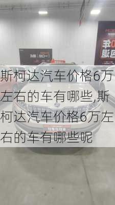 斯柯达汽车价格6万左右的车有哪些,斯柯达汽车价格6万左右的车有哪些呢